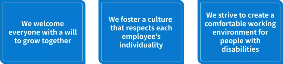 Three employment guidelines: We welcome everyone with a will to grow together, We foster a culture that respects each employee’s individuality, and We strive to create a comfortable working environment for people with disabilities.